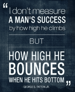I dont measure a mans success by how high he climbs but how high he bounces when he hits bottom George Patton