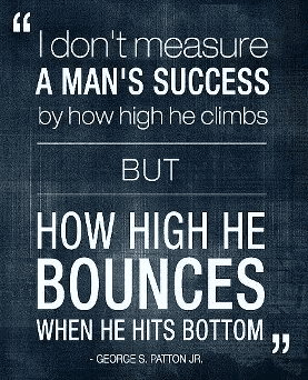 I dont measure a mans success by how high he climbs but how high he bounces when he hits bottom George Patton